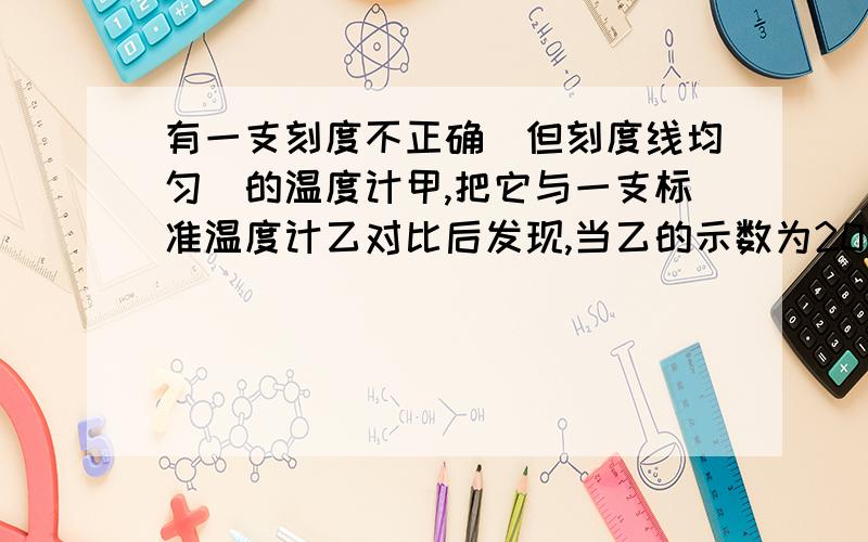 有一支刻度不正确（但刻度线均匀）的温度计甲,把它与一支标准温度计乙对比后发现,当乙的示数为20摄氏度,甲的示数为15摄氏度；当乙的示数为80摄氏度时,甲的示数为78摄氏度.则：（1）.当