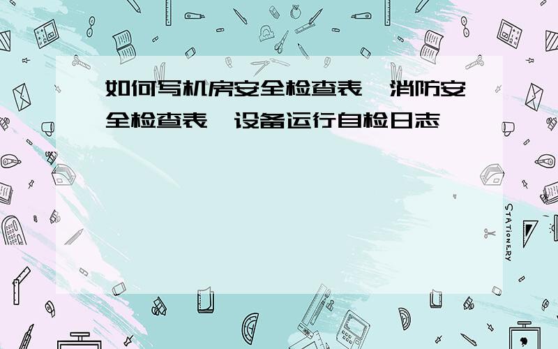 如何写机房安全检查表、消防安全检查表、设备运行自检日志