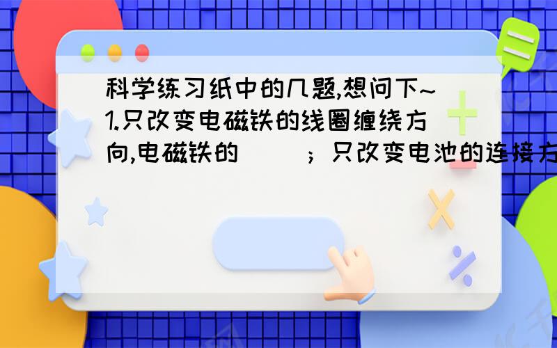 科学练习纸中的几题,想问下~1.只改变电磁铁的线圈缠绕方向,电磁铁的（ ）；只改变电池的连接方式,电磁铁的（ ）.2.只改变线圈圈数,电磁铁的（ ）改变；只改变电流大小（电池多少）,电