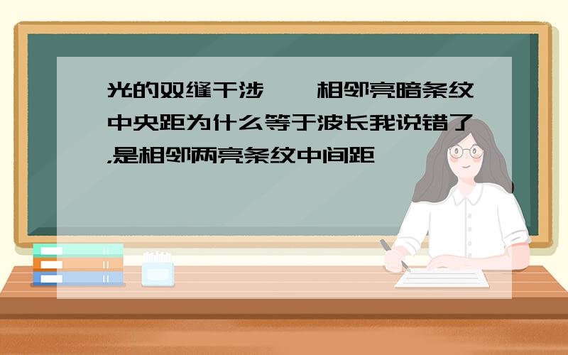 光的双缝干涉——相邻亮暗条纹中央距为什么等于波长我说错了，是相邻两亮条纹中间距