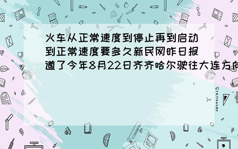 火车从正常速度到停止再到启动到正常速度要多久新民网昨日报道了今年8月22日齐齐哈尔驶往大连方向的2220次列车为了帮助7名日本乘客赶上飞机,决定临时停车一分钟,我琢磨这应该不仅仅是