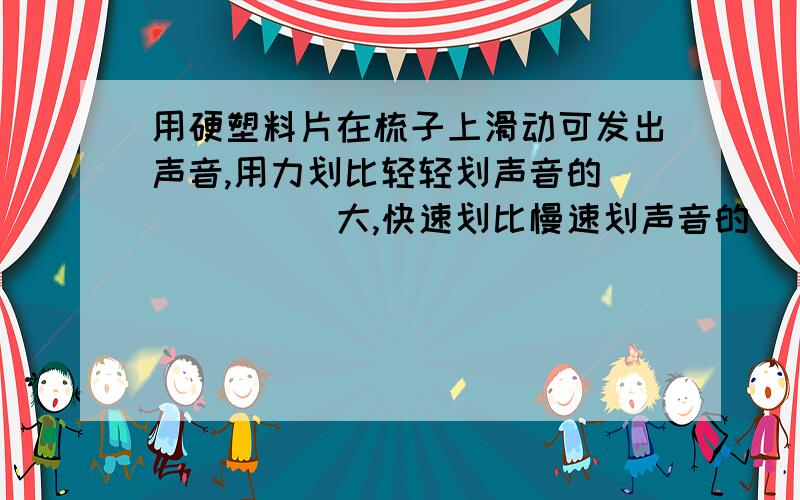 用硬塑料片在梳子上滑动可发出声音,用力划比轻轻划声音的______大,快速划比慢速划声音的_______同