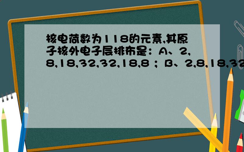 核电荷数为118的元素,其原子核外电子层排布是：A、2,8,18,32,32,18,8 ；B、2,8,18,32,50,8；C、2,8,18,32,18,8；D、2,8,18,32,50,18,8