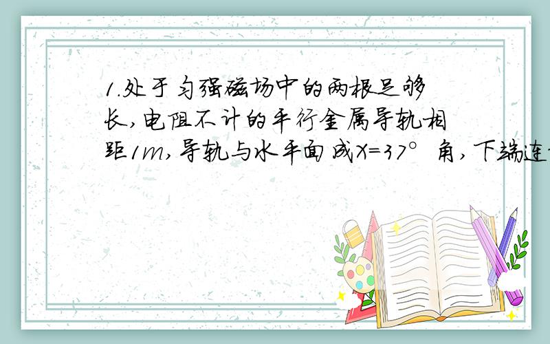 1.处于匀强磁场中的两根足够长,电阻不计的平行金属导轨相距1m,导轨与水平面成X=37°角,下端连接阻值为R的电阻,匀强磁场方向与导轨平面垂直,质量为0.2Kg,电阻不计的金属棒放在两导轨上,棒