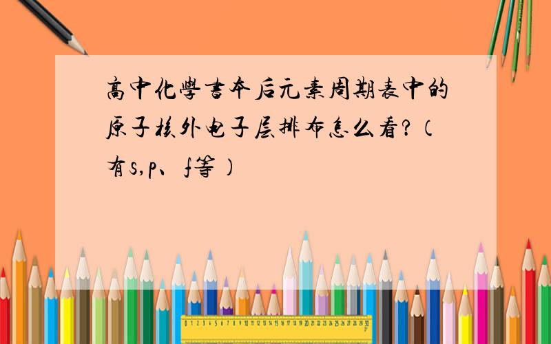 高中化学书本后元素周期表中的原子核外电子层排布怎么看?（有s,p、f等）