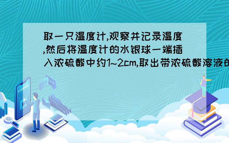 取一只温度计,观察并记录温度,然后将温度计的水银球一端插入浓硫酸中约1~2cm,取出带浓硫酸溶液的温度计