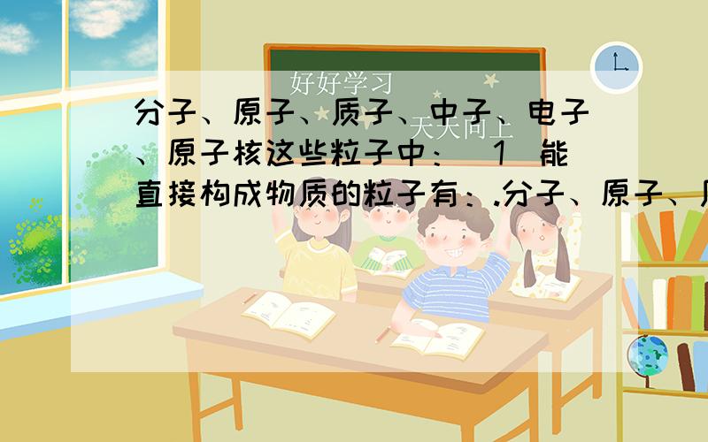 分子、原子、质子、中子、电子、原子核这些粒子中：（1）能直接构成物质的粒子有：.分子、原子、质子、中子、电子、原子核这些粒子中：（1）能直接构成物质的粒子有：（2）能保持物