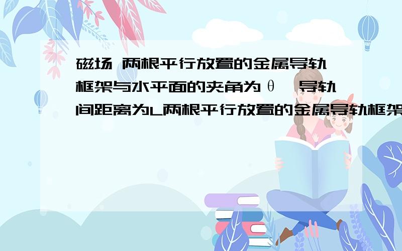 磁场 两根平行放置的金属导轨框架与水平面的夹角为θ,导轨间距离为L两根平行放置的金属导轨框架与水平面的夹角为θ,导轨间距离为L,有一根垂直于导轨放置的,质量为m的均匀金属棒.电源的