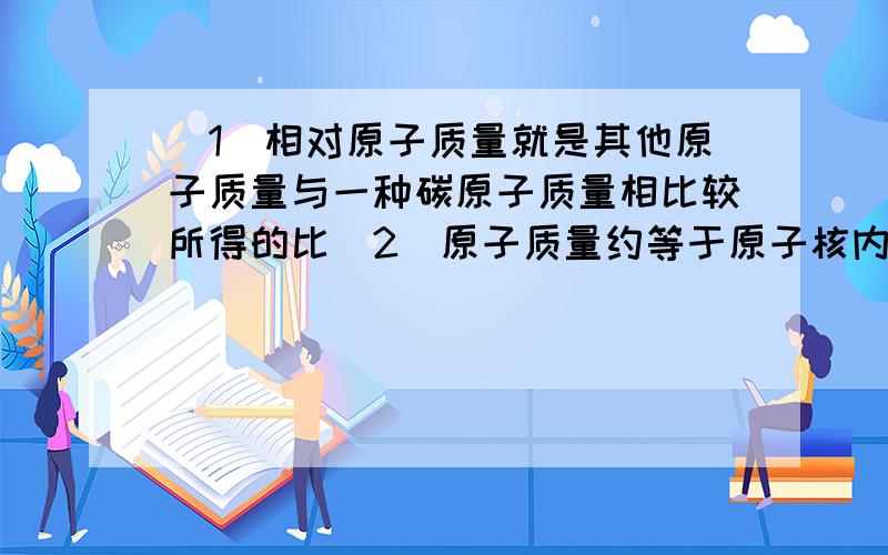 （1）相对原子质量就是其他原子质量与一种碳原子质量相比较所得的比（2）原子质量约等于原子核内质子质量和中子质量之和这两句话对吗