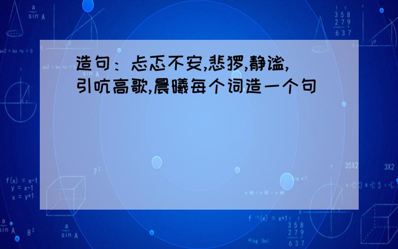 造句：忐忑不安,悲怆,静谧,引吭高歌,晨曦每个词造一个句