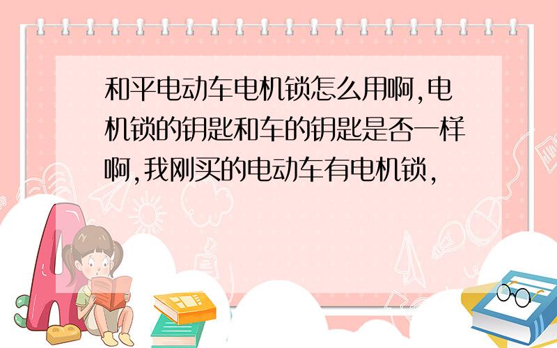 和平电动车电机锁怎么用啊,电机锁的钥匙和车的钥匙是否一样啊,我刚买的电动车有电机锁,