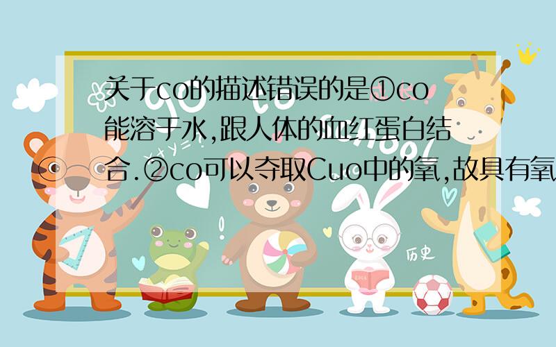 关于co的描述错误的是①co能溶于水,跟人体的血红蛋白结合.②co可以夺取Cuo中的氧,故具有氧化性.③一氧化碳是有一个碳原子和一个氧原子构成.④co可以被氧化得到co2.A.②③ B.③④ C.①②③ D.