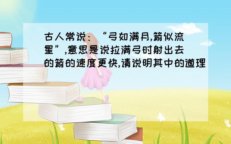 古人常说：“弓如满月,箭似流星”,意思是说拉满弓时射出去的箭的速度更快,请说明其中的道理