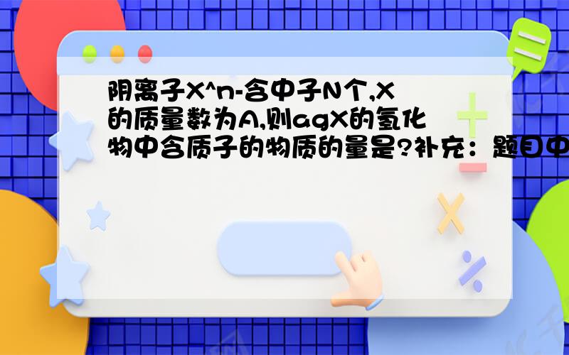 阴离子X^n-含中子N个,X的质量数为A,则agX的氢化物中含质子的物质的量是?补充：题目中“X^n-”那个n-在X的右上方.