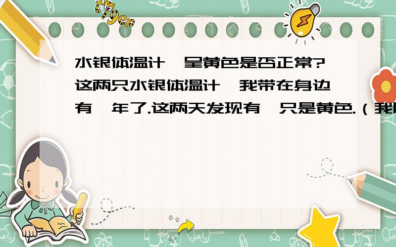 水银体温计,呈黄色是否正常?这两只水银体温计,我带在身边有一年了.这两天发现有一只是黄色.（我以前没注意,忘了2只都是白色的,还是一只白色、一只黄色）是否有出厂的水银体温计是黄