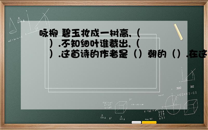 咏柳 碧玉妆成一树高,（　　　）.不知细叶谁裁出,（　　　）.这首诗的作者是（）朝的（）.在这首诗中,作赞美了（　　）,表达了作者对（　　　）的无限热爱.