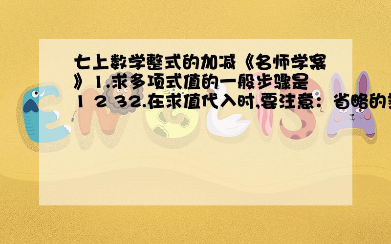 七上数学整式的加减《名师学案》1.求多项式值的一般步骤是1 2 32.在求值代入时,要注意：省略的乘号要____,负数遇乘方、乘除法要添加_________.