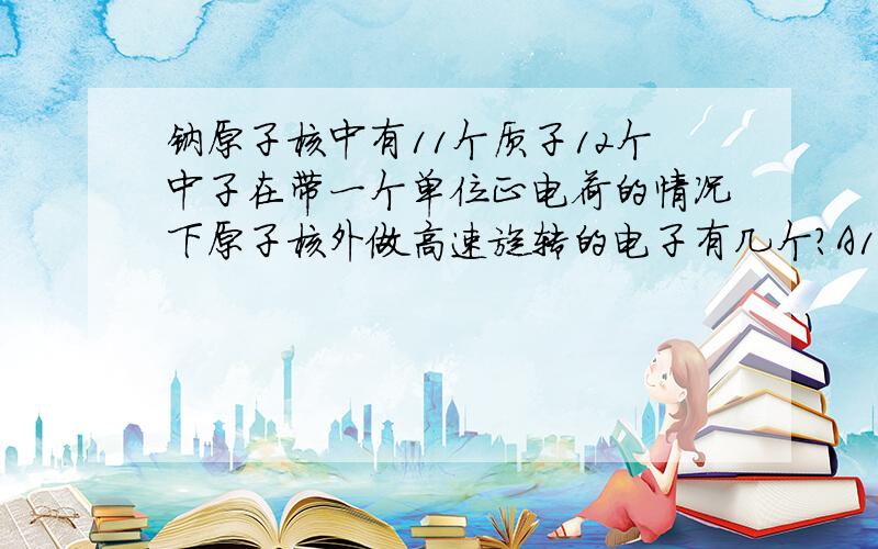 钠原子核中有11个质子12个中子在带一个单位正电荷的情况下原子核外做高速旋转的电子有几个?A10 B12 C32 D