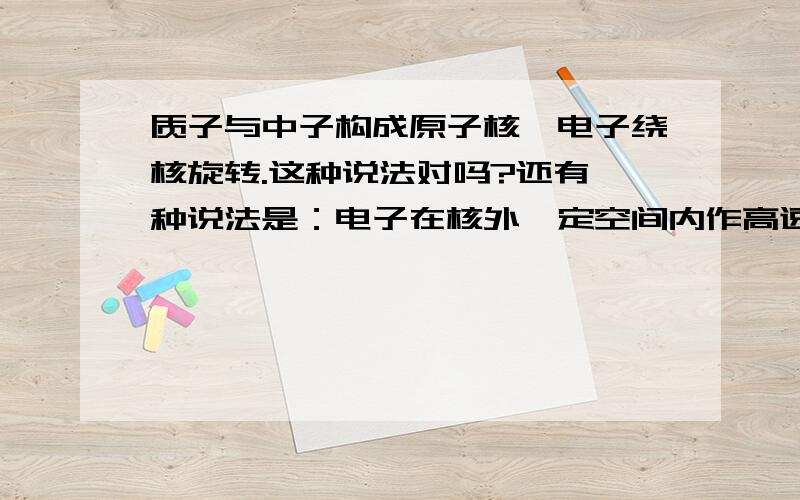 质子与中子构成原子核,电子绕核旋转.这种说法对吗?还有一种说法是：电子在核外一定空间内作高速运动