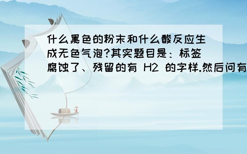 什么黑色的粉末和什么酸反应生成无色气泡?其实题目是：标签腐蚀了、残留的有 H2 的字样.然后问有哪些猜想//我只想出了 铁和稀硫酸 、、、还有什么?