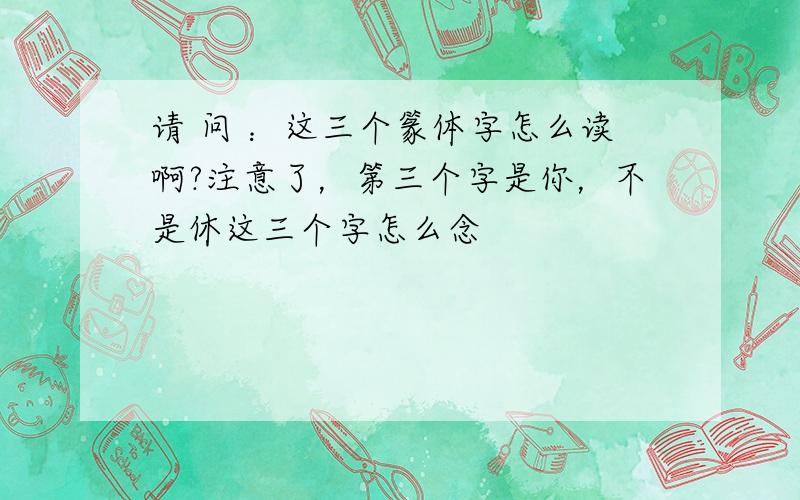 请 问 ：这三个篆体字怎么读啊?注意了，第三个字是你，不是休这三个字怎么念