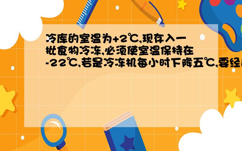 冷库的室温为+2℃,现存入一批食物冷冻,必须使室温保持在-22℃,若是冷冻机每小时下降五℃,要经过多少小时,就可以使冷库达到-22℃