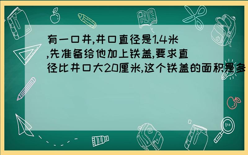 有一口井,井口直径是1.4米,先准备给他加上铁盖,要求直径比井口大20厘米,这个铁盖的面积是多少平方米?（注意单位的转换!）得数保留整数好的给十分