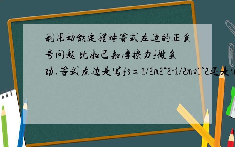 利用动能定理时等式左边的正负号问题 比如已知摩擦力f做负功,等式左边是写fs=1/2m2^2-1/2mv1^2还是写-fs