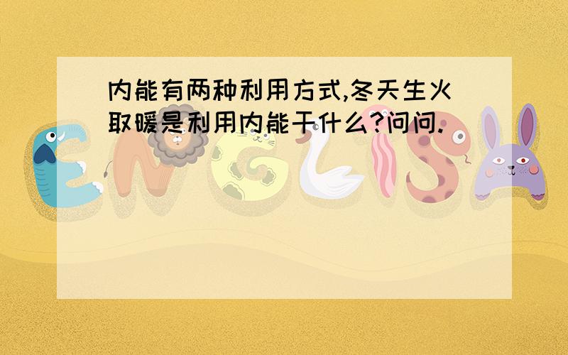 内能有两种利用方式,冬天生火取暖是利用内能干什么?问问.