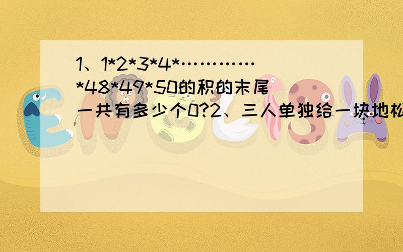 1、1*2*3*4*…………*48*49*50的积的末尾一共有多少个0?2、三人单独给一块地松土,甲用二分之一小时,乙用三分之一小时,丙用四分之一小时.三人一起给这块地松土,需要多少小时?3、三种昆虫共18