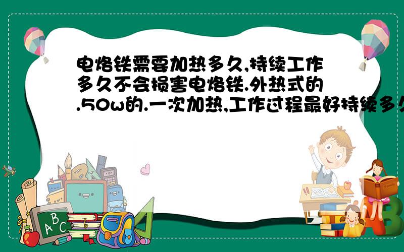 电烙铁需要加热多久,持续工作多久不会损害电烙铁.外热式的.50w的.一次加热,工作过程最好持续多久不会损害电烙铁.是要加热到一定温度后关掉电源吗?还是边加热.边工作?