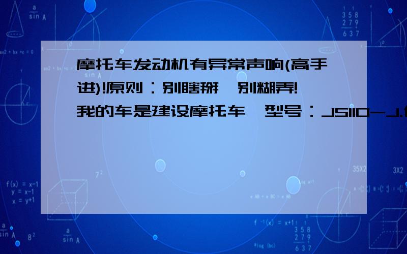 摩托车发动机有异常声响(高手进)!原则：别瞎掰,别糊弄!我的车是建设摩托车,型号：JS110-J.使用到现在有一年零四个月时间,里程数一万两千多公里.通过使用的这段时间来看,这车太垃圾了,真T