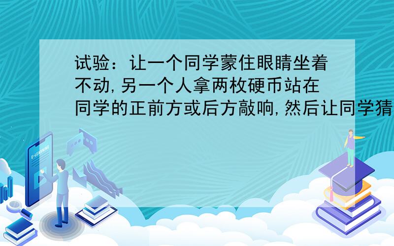 试验：让一个同学蒙住眼睛坐着不动,另一个人拿两枚硬币站在同学的正前方或后方敲响,然后让同学猜接上面：敲响硬币的地方,而这位同学的回答却指向声发生地的相反方向,其中的原因是什