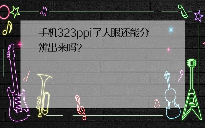 手机323ppi了人眼还能分辨出来吗?