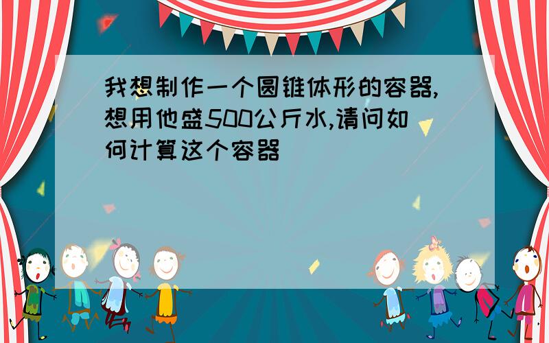 我想制作一个圆锥体形的容器,想用他盛500公斤水,请问如何计算这个容器