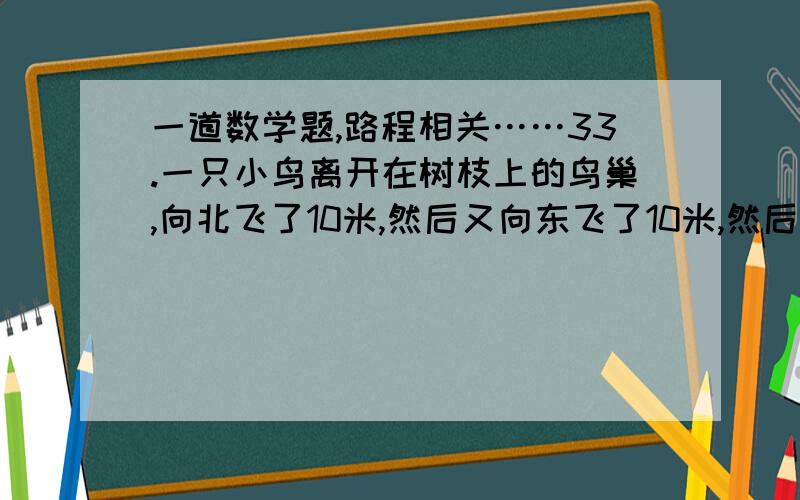 一道数学题,路程相关……33.一只小鸟离开在树枝上的鸟巢,向北飞了10米,然后又向东飞了10米,然后又向上飞了10米.最后,它沿着到鸟巢的直线飞回了家,请问：小鸟飞行的总长度与下列哪个最接