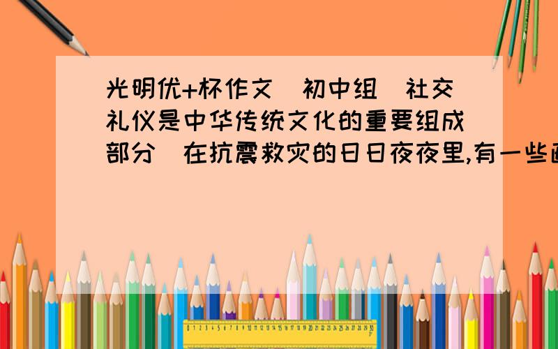 光明优+杯作文（初中组）社交礼仪是中华传统文化的重要组成部分．在抗震救灾的日日夜夜里,有一些画面令人难忘．．．．．．这是礼仪文明,寄托着人们高尚的情感－感恩,哀悼,怀念,崇敬