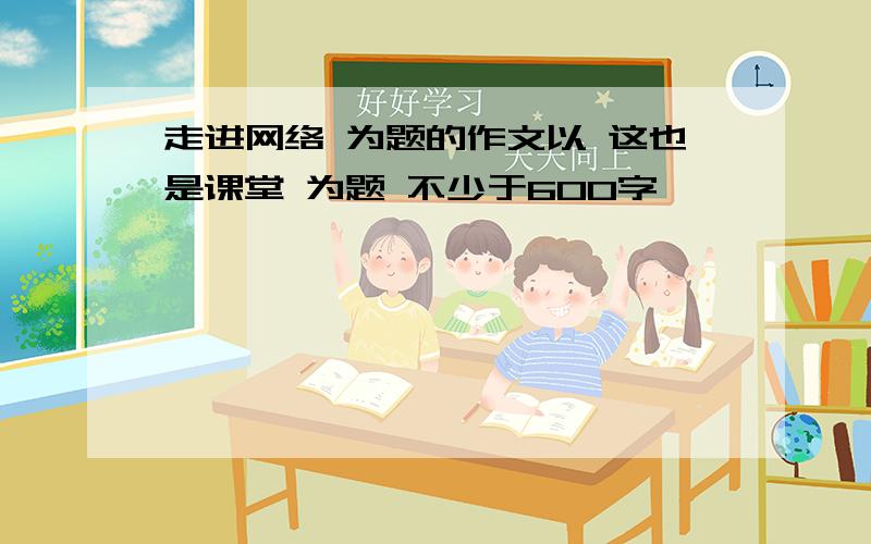 走进网络 为题的作文以 这也是课堂 为题 不少于600字