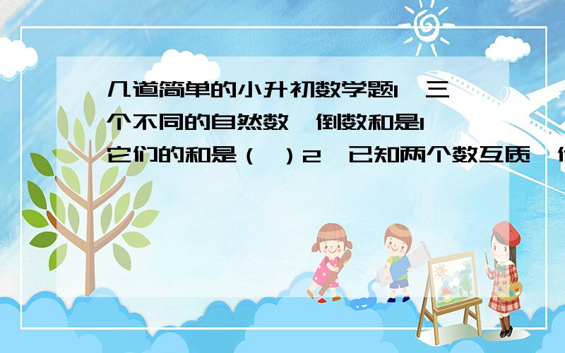 几道简单的小升初数学题1、三个不同的自然数,倒数和是1,它们的和是（ ）2、已知两个数互质,他们的最小公倍数是90,这两个数可以是（ ）和（ ）或（ ）和（ ）.3、在一个比例式中,两个内