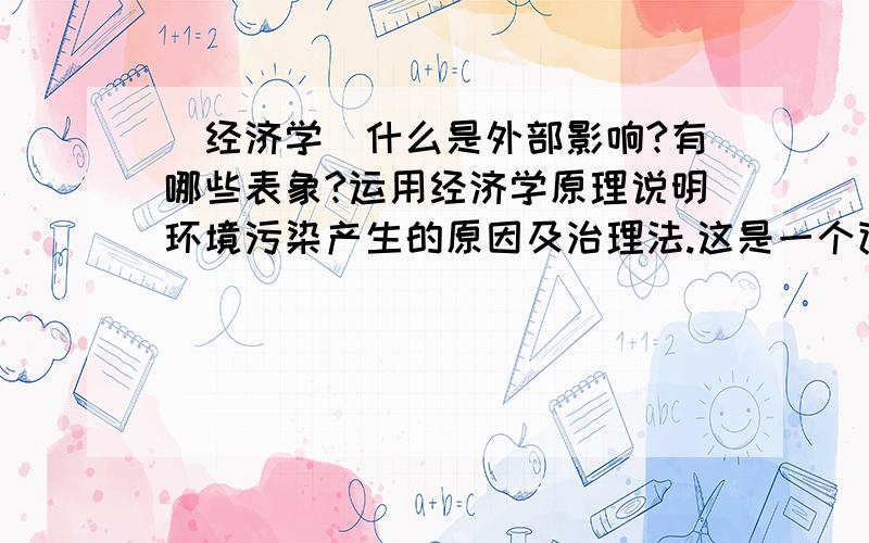 （经济学）什么是外部影响?有哪些表象?运用经济学原理说明环境污染产生的原因及治理法.这是一个论述题.我不晓得怎么回答.希望各位前辈不惜赐教!在此谢过了!望见谅.