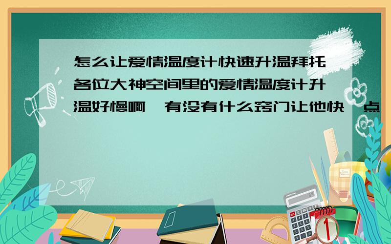 怎么让爱情温度计快速升温拜托各位大神空间里的爱情温度计升温好慢啊,有没有什么窍门让他快一点,买巧克力的话,太贵了,一天天等太慢了,谁有什么办法吗?