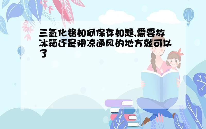 三氧化铬如何保存如题,需要放冰箱还是阴凉通风的地方就可以了