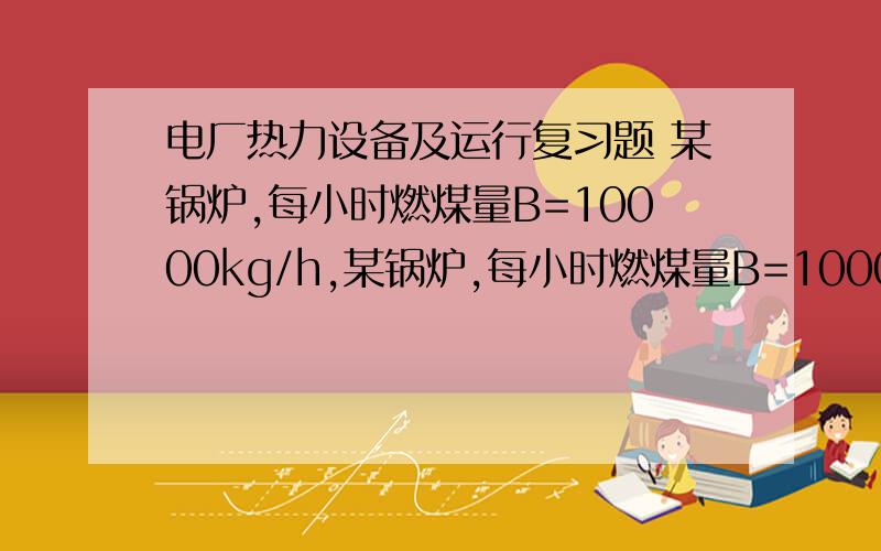 电厂热力设备及运行复习题 某锅炉,每小时燃煤量B=10000kg/h,某锅炉,每小时燃煤量B=10000kg/h,机械不完全燃烧热损失q4=5%,排烟处过量空气系数α=1.5,理论空气量V0=4.8m3/kg,理论烟气量Vy0=5.3m3/kg,锅炉