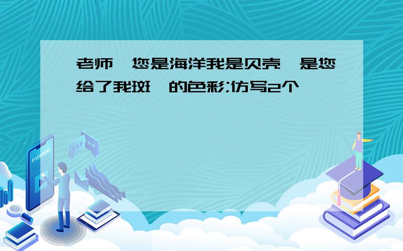 老师,您是海洋我是贝壳,是您给了我斑斓的色彩;仿写2个