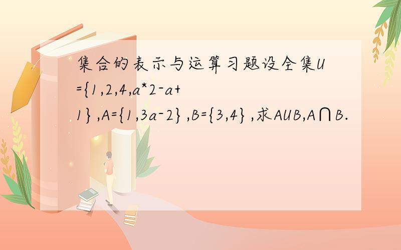 集合的表示与运算习题设全集U={1,2,4,a*2-a+1},A={1,3a-2},B={3,4},求AUB,A∩B.