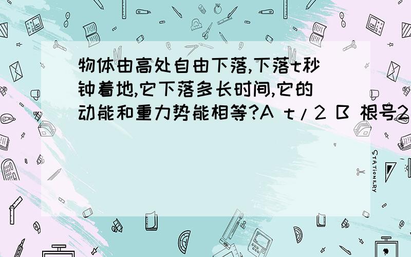 物体由高处自由下落,下落t秒钟着地,它下落多长时间,它的动能和重力势能相等?A t/2 B 根号2/（2t）C t/3  Dt/4