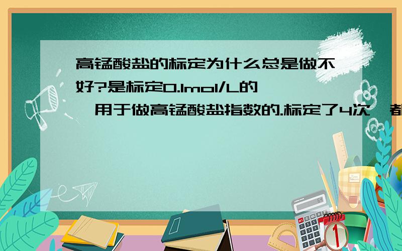 高锰酸盐的标定为什么总是做不好?是标定0.1mol/L的,用于做高锰酸盐指数的.标定了4次,都是称取0.25g左右的草酸钠,但是其中一个标定出来是0.1024,但是其他三个就很接近分别是0.1017,0.1018,0.1019.