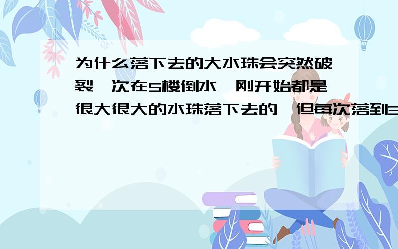 为什么落下去的大水珠会突然破裂一次在5楼倒水,刚开始都是很大很大的水珠落下去的,但每次落到3楼就一下子一齐破裂,变成一片小水珠,然后落到地上.为什么会这样呢?（已经做了很多次了,