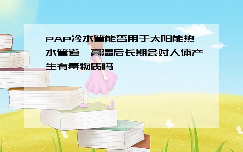 PAP冷水管能否用于太阳能热水管道,高温后长期会对人体产生有毒物质吗