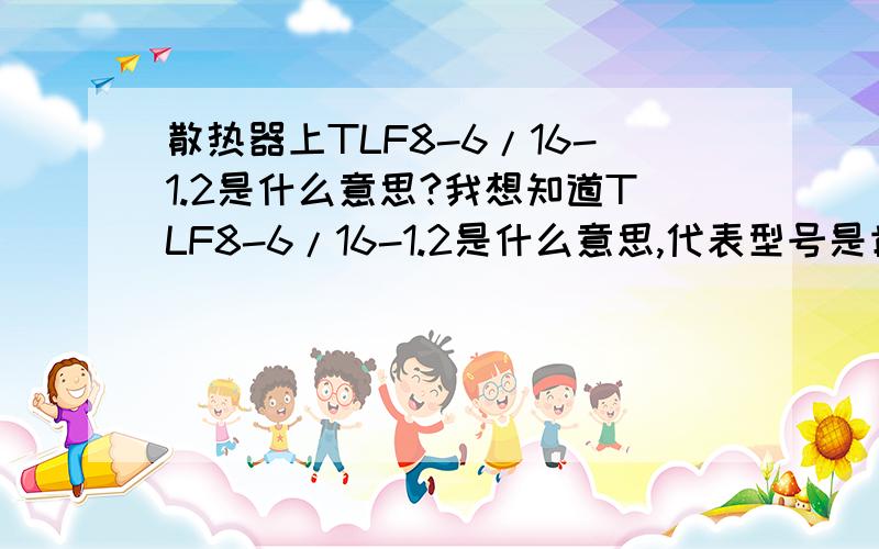 散热器上TLF8-6/16-1.2是什么意思?我想知道TLF8-6/16-1.2是什么意思,代表型号是肯定的,可具体的解释是什么?TLF是什么意思?数字又是什么意思?高人们帮忙详细解释一下,谢啦